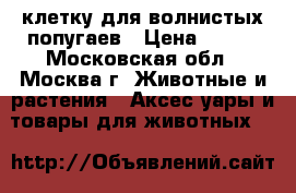  клетку для волнистых попугаев › Цена ­ 800 - Московская обл., Москва г. Животные и растения » Аксесcуары и товары для животных   